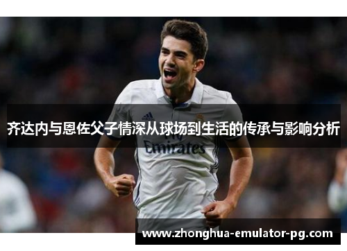 齐达内与恩佐父子情深从球场到生活的传承与影响分析