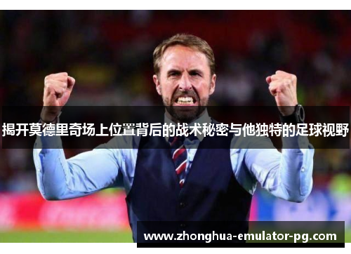 揭开莫德里奇场上位置背后的战术秘密与他独特的足球视野