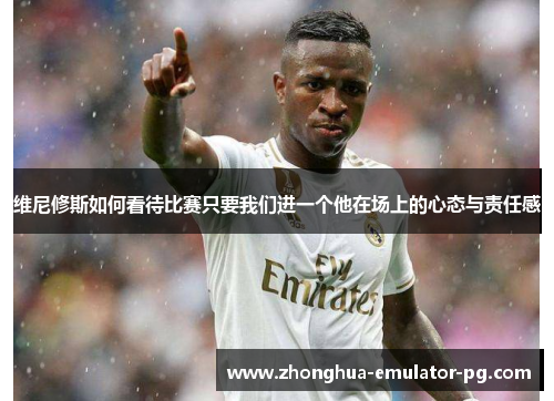 维尼修斯如何看待比赛只要我们进一个他在场上的心态与责任感