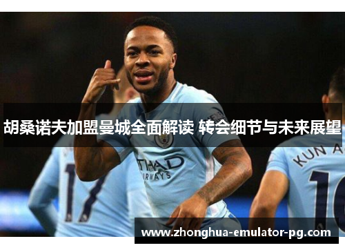 胡桑诺夫加盟曼城全面解读 转会细节与未来展望