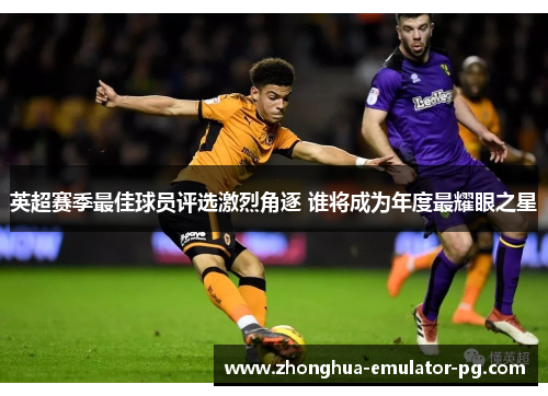 英超赛季最佳球员评选激烈角逐 谁将成为年度最耀眼之星