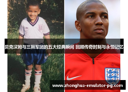 贝克汉姆与三狮军团的五大经典瞬间 回顾传奇时刻与永恒记忆