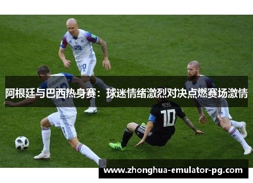 阿根廷与巴西热身赛：球迷情绪激烈对决点燃赛场激情