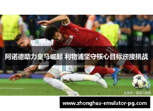 阿诺德助力皇马崛起 利物浦坚守核心目标迎接挑战