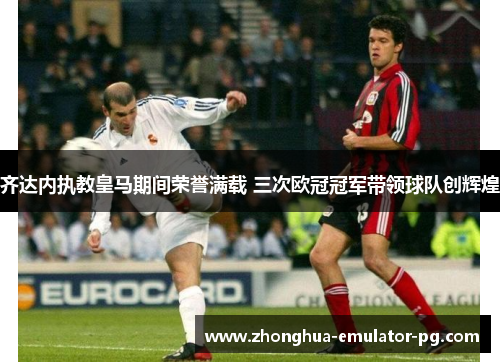 齐达内执教皇马期间荣誉满载 三次欧冠冠军带领球队创辉煌