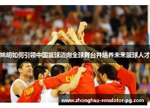 姚明如何引领中国篮球迈向全球舞台并培养未来篮球人才