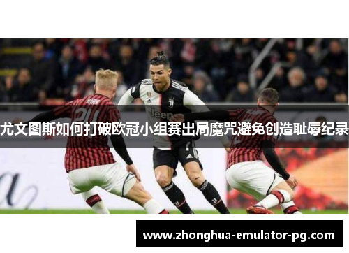 尤文图斯如何打破欧冠小组赛出局魔咒避免创造耻辱纪录