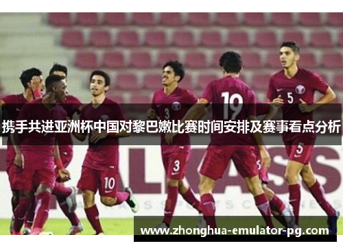 携手共进亚洲杯中国对黎巴嫩比赛时间安排及赛事看点分析