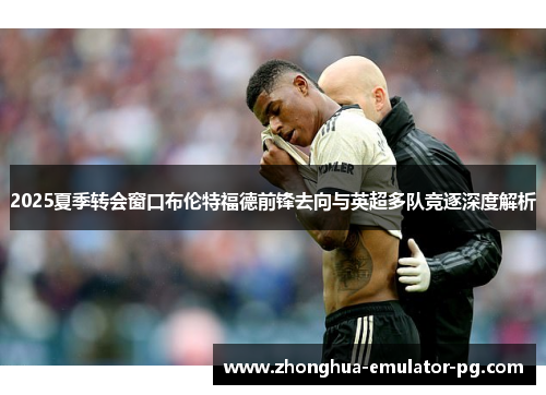 2025夏季转会窗口布伦特福德前锋去向与英超多队竞逐深度解析
