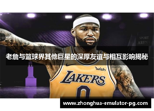 老詹与篮球界其他巨星的深厚友谊与相互影响揭秘