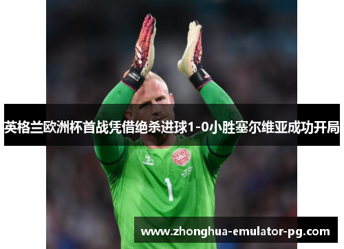 英格兰欧洲杯首战凭借绝杀进球1-0小胜塞尔维亚成功开局