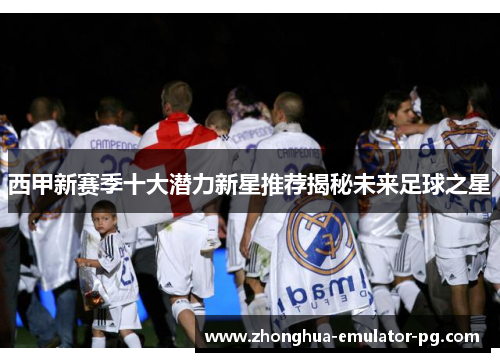 西甲新赛季十大潜力新星推荐揭秘未来足球之星