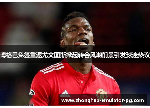 博格巴免签重返尤文图斯掀起转会风潮前景引发球迷热议 博格巴免签重返尤文图斯掀起转会风潮前景引发球迷热议