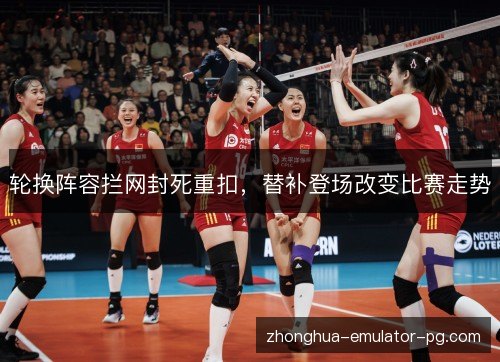 轮换阵容拦网封死重扣，替补登场改变比赛走势